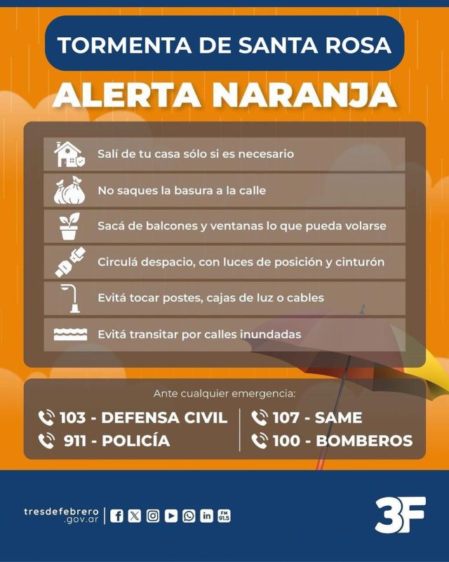 Nos cuidamos de la tormenta de Santa Rosa 🌧⚡

Ante la alerta naranja, te pedimos que leas estas recomendaciones para cuidarte de las fuertes lluvias y salgas de casa sólo si es necesario. 

Tené en cuenta:
☔ Evitar transitar por calles inundadas.
🏠 Intentar permanecer en un lugar seguro.
🚘 Manejar despacio, con luces de posición y cinturón.
🚮 No sacar los residuos a la calle.
⚡ No acercarte a postes ni cables caídos.
🌼 Retirar las macetas de ventanas o balcones.

Difundí este mensaje en tu alrededor para cuidarnos entre todos. 
Ante cualquier emergencia podés comunicarte al 911, al 103 con Defensa Civil o al 100 con Bomberos 📞